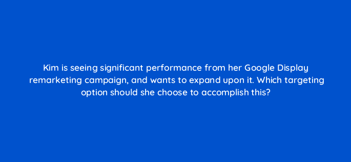 kim is seeing significant performance from her google display remarketing campaign and wants to expand upon it which targeting option should she choose to accomplish this 20529