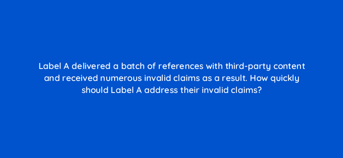 label a delivered a batch of references with third party content and received numerous invalid claims as a result how quickly should label a address their invalid claims 35119