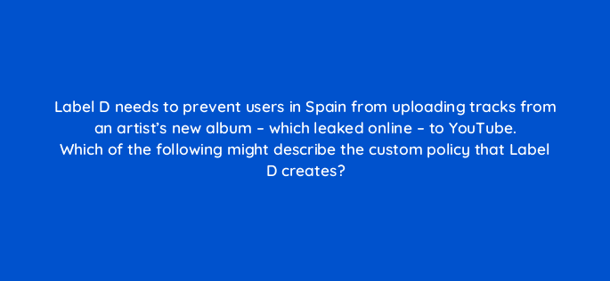 label d needs to prevent users in spain from uploading tracks from an artists new album which leaked online to youtube which of the following might describe the custom po 35144