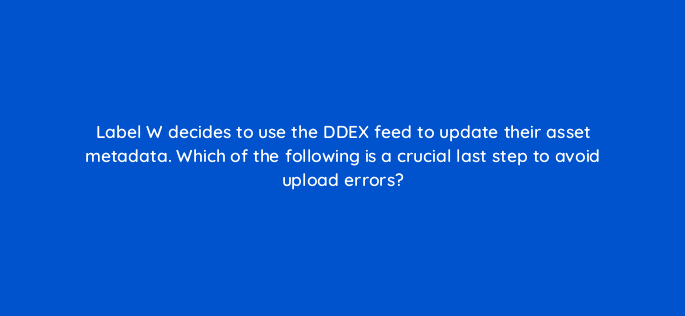 label w decides to use the ddex feed to update their asset metadata which of the following is a crucial last step to avoid upload errors 35152
