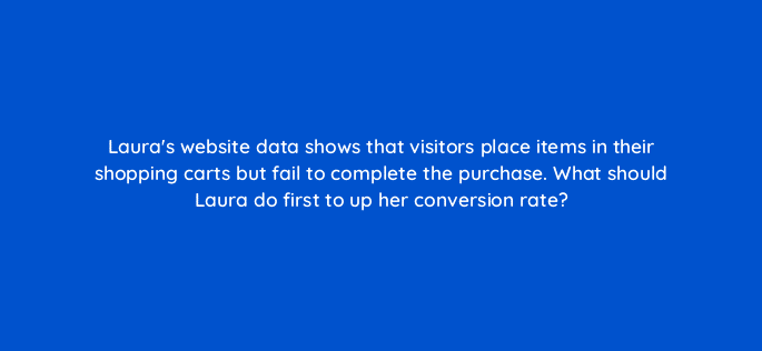 lauras website data shows that visitors place items in their shopping carts but fail to complete the purchase what should laura do first to up her conversion rate 31031