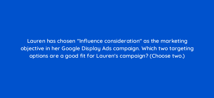 lauren has chosen influence consideration as the marketing objective in her google display ads campaign which two targeting options are a good fit for laurens campaign choose two 20530
