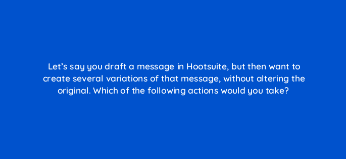 lets say you draft a message in hootsuite but then want to create several variations of that message without altering the original which of the following actions would you take 16117