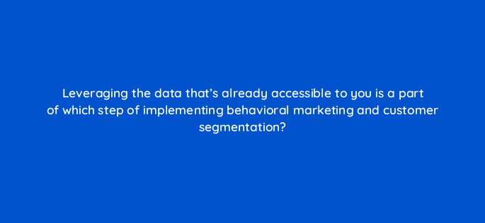 leveraging the data thats already accessible to you is a part of which step of implementing behavioral marketing and customer segmentation 68310