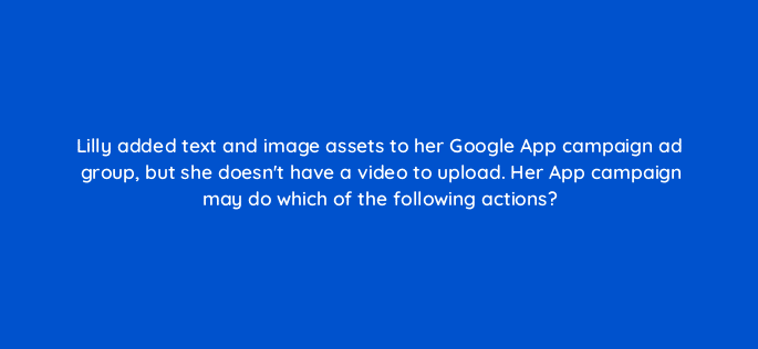 lilly added text and image assets to her google app campaign ad group but she doesnt have a video to upload her app campaign may do which of the following actions 24524