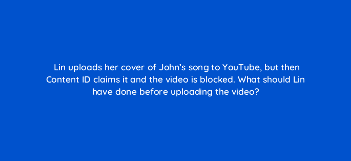 lin uploads her cover of johns song to youtube but then content id claims it and the video is blocked what should lin have done before uploading the video 96094
