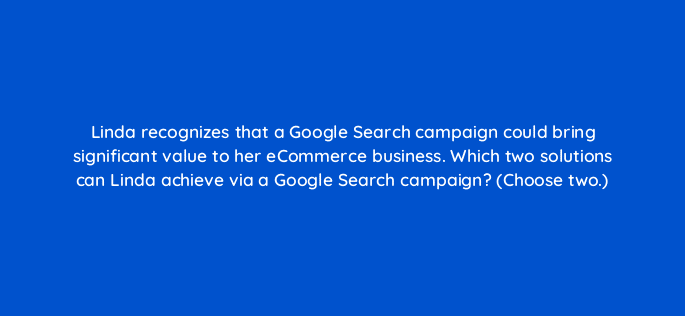 linda recognizes that a google search campaign could bring significant value to her ecommerce business which two solutions can linda achieve via a google search campaign choose two 30867