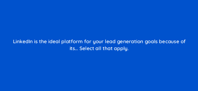 linkedin is the ideal platform for your lead generation goals because of its select all that apply 123690