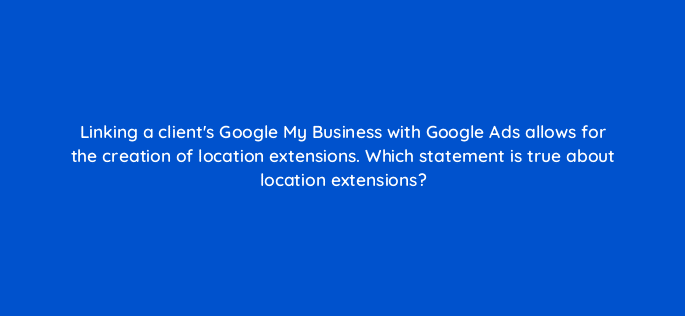 linking a clients google my business with google ads allows for the creation of location extensions which statement is true about location