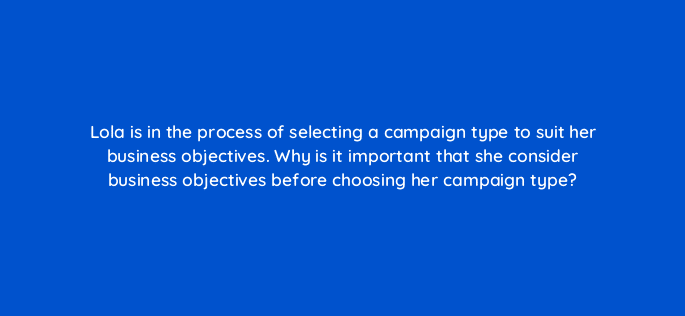 lola is in the process of selecting a campaign type to suit her business objectives why is it important that she consider business objectives before choosing her campaign type 31088