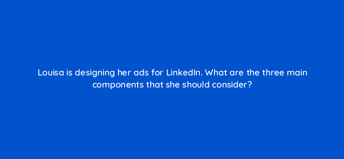 louisa is designing her ads for linkedin what are the three main components that she should consider 123529