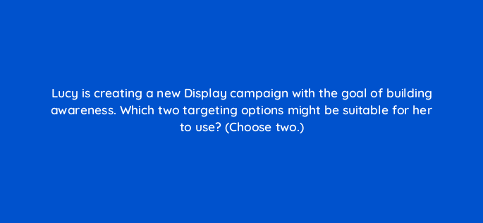 lucy is creating a new display campaign with the goal of building awareness which two targeting options might be suitable for her to use choose two 20532