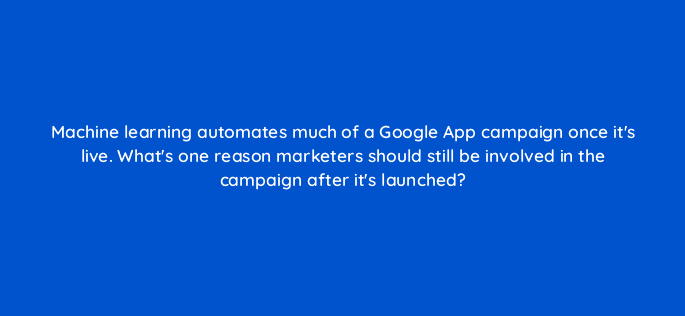 machine learning automates much of a google app campaign once its live whats one reason marketers should still be involved in the campaign after its launched 24458