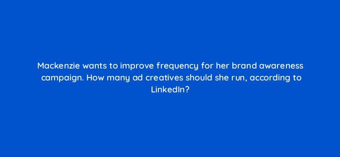 mackenzie wants to improve frequency for her brand awareness campaign how many ad creatives should she run according to linkedin 123701