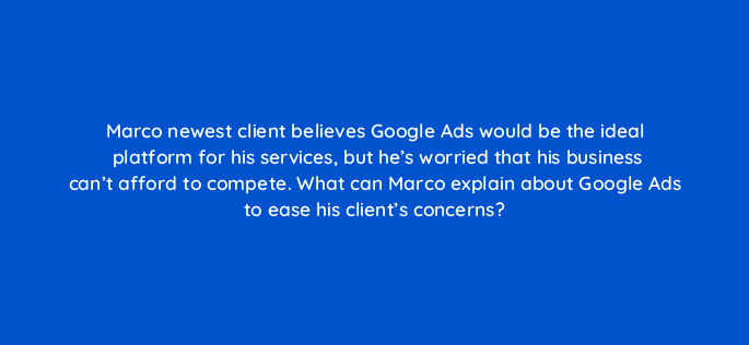 marco newest client believes google ads would be the ideal platform for his services but hes worried that his business cant afford to compete what can marco explain about google ad 98473