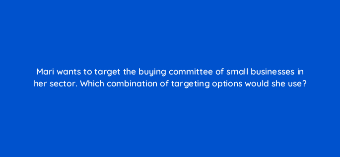 mari wants to target the buying committee of small businesses in her sector which combination of targeting options would she use 123670
