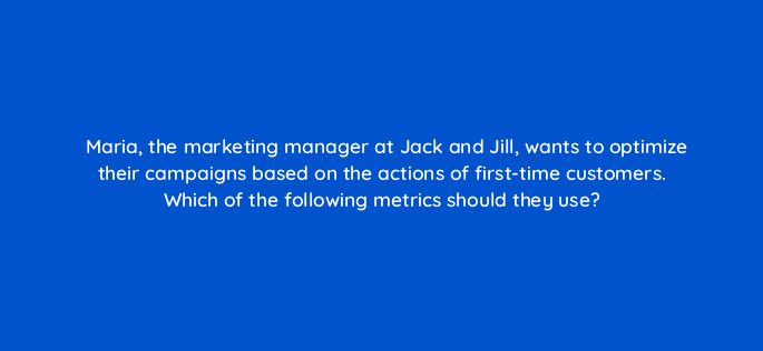maria the marketing manager at jack and jill wants to optimize their campaigns based on the actions of first time customers which of the following metrics should they use 35843