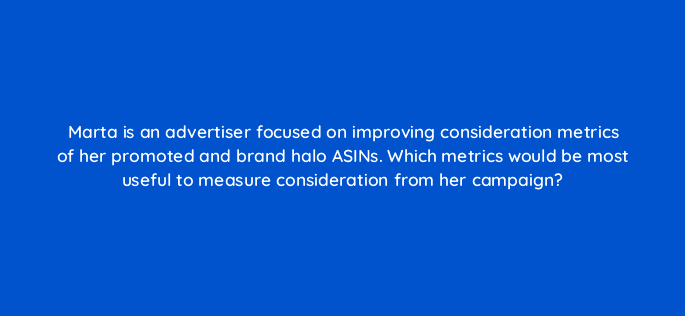 marta is an advertiser focused on improving consideration metrics of her promoted and brand halo asins which metrics would be most useful to measure consideration from her campaign 35636