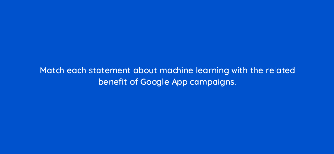 match each statement about machine learning with the related benefit of google app campaigns 24404