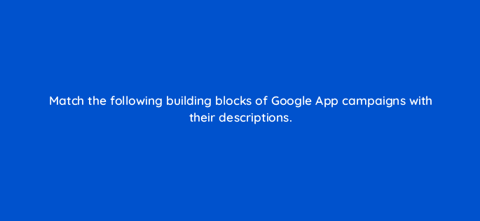 match the following building blocks of google app campaigns with their descriptions 24558