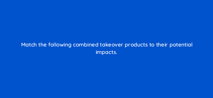 match the following combined takeover products to their potential impacts 22535