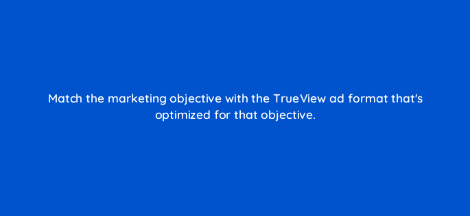 match the marketing objective with the trueview ad format thats optimized for that objective 19473