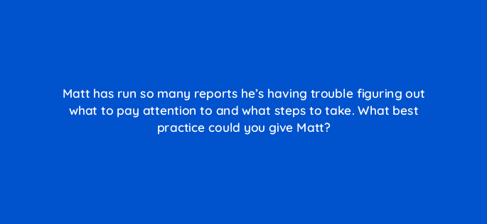 matt has run so many reports hes having trouble figuring out what to pay attention to and what steps to take what best practice could you give matt 15911