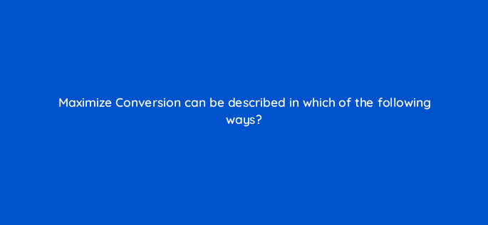 maximize conversion can be described in which of the following ways 125706 2