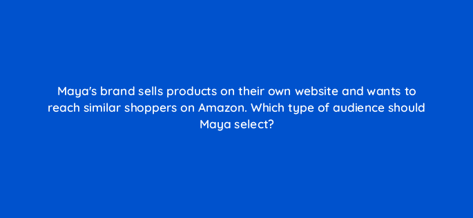 mayas brand sells products on their own website and wants to reach similar shoppers on amazon which type of audience should maya select 96658