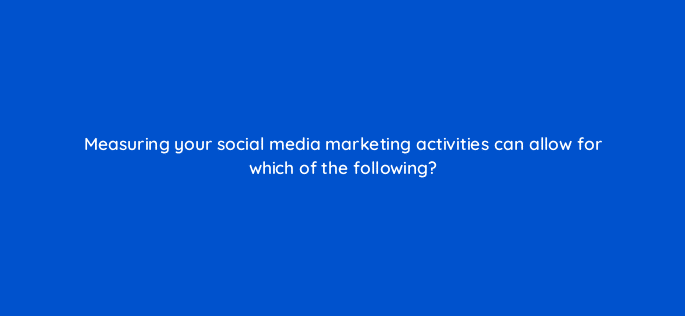 measuring your social media marketing activities can allow for which of the following 125416