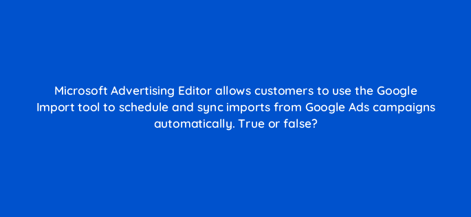 microsoft advertising editor allows customers to use the google import tool to schedule and sync imports from google ads campaigns automatically true or false 18440
