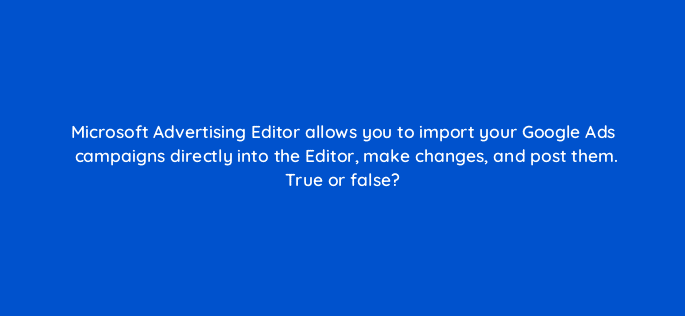 microsoft advertising editor allows you to import your google ads campaigns directly into the editor make changes and post them true or false 29655