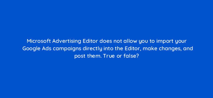 microsoft advertising editor does not allow you to import your google ads campaigns directly into the editor make changes and post them true or false 18517