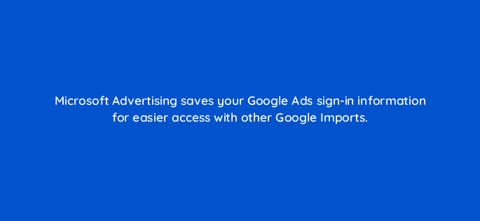 microsoft advertising saves your google ads sign in information for easier access with other google imports 80402