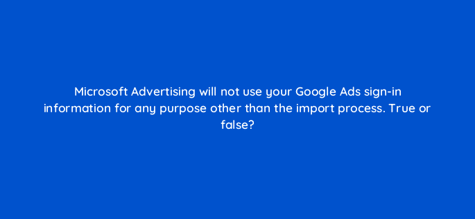 microsoft advertising will not use your google ads sign in information for any purpose other than the import process true or false 18399