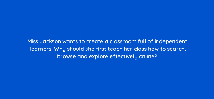 miss jackson wants to create a classroom full of independent learners why should she first teach her class how to search browse and explore effectively online 28450