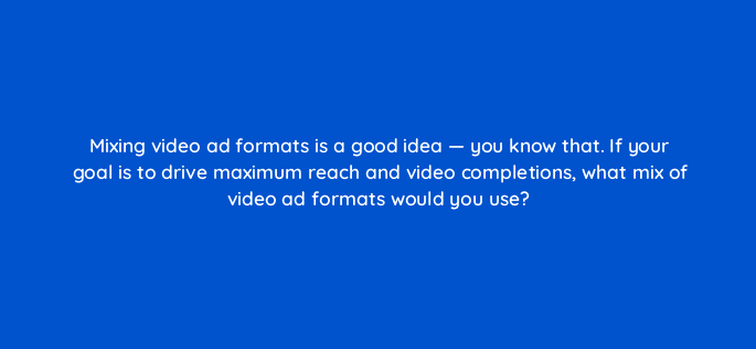 mixing video ad formats is a good idea you know that if your goal is to drive maximum reach and video completions what mix of video ad formats would you use 112099