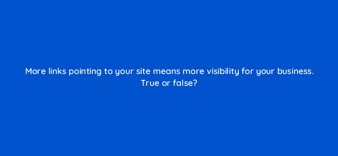 more links pointing to your site means more visibility for your business true or false 50294