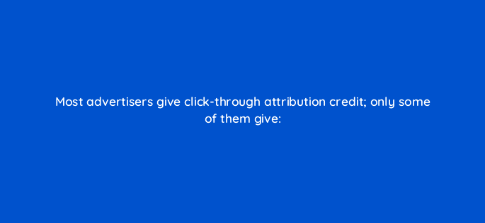 most advertisers give click through attribution credit only some of them give 82117