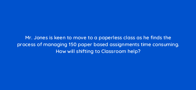 mr jones is keen to move to a paperless class as he finds the process of managing 150 paper based assignments time consuming how will shifting to classroom help 9507