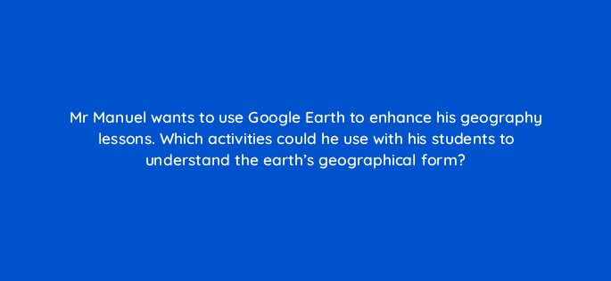 mr manuel wants to use google earth to enhance his geography lessons which activities could he use with his students to understand the earths geographical form 28470