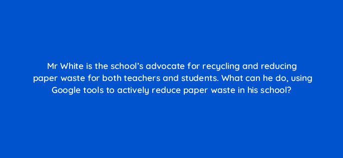 mr white is the schools advocate for recycling and reducing paper waste for both teachers and students what can he do using google tools to actively reduce paper waste in his school 28454