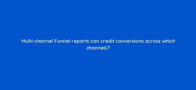 multi channel funnel reports can credit conversions across which channels 7969