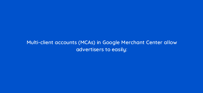 multi client accounts mcas in google merchant center allow advertisers to easily 2363
