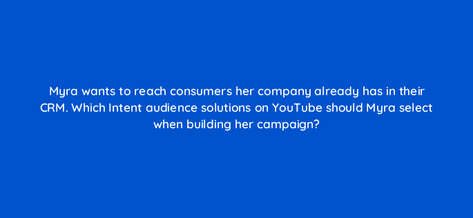 myra wants to reach consumers her company already has in their crm which intent audience solutions on youtube should myra select when building her campaign 20239