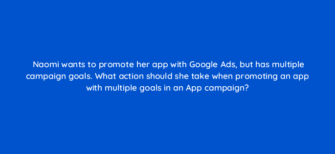 naomi wants to promote her app with google ads but has multiple campaign goals what action should she take when promoting an app with multiple goals in an app campaign 24500