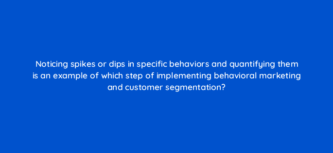 noticing spikes or dips in specific behaviors and quantifying them is an example of which step of implementing behavioral marketing and customer segmentation 68370
