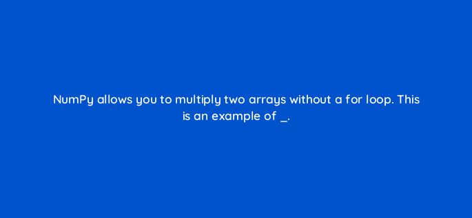 numpy allows you to multiply two arrays without a for loop this is an example of 83757