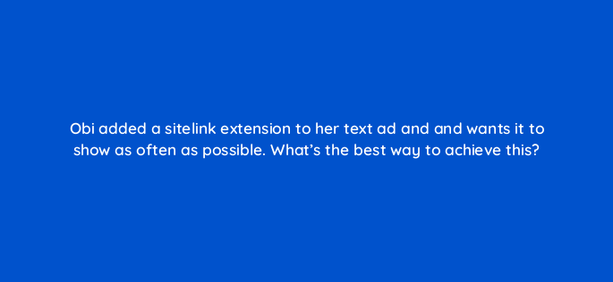 obi added a sitelink extension to her text ad and and wants it to show as often as possible whats the best way to achieve this 2038