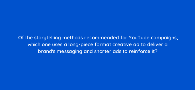 of the storytelling methods recommended for youtube campaigns which one uses a long piece format creative ad to deliver a brands messaging and shorter ads to reinforce it 19516